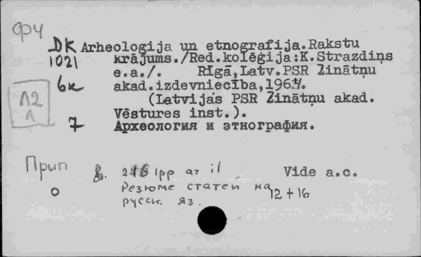 ﻿фч Arheologija un etnografija.Rakstu
I	Krâaums./Red.kolëgija:K.Strazdins
e.a./. Rigâ,Latv.PSR linatnu bc akad.izdevniecïba,1961'V. (Latvijas PSR Zinâtnu akad.
~ Vestures inst.). Археология и этнография.
'VUÎ К <РР , Vide а.с. о '	статен на .
р'ісск. яз .	lüTito